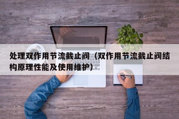处理双作用节流截止阀（双作用节流截止阀结构原理性能及使用维护）