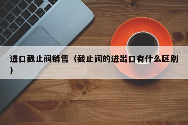 进口截止阀销售（截止阀的进出口有什么区别）