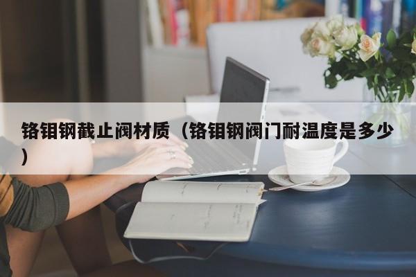 铬钼钢截止阀材质（铬钼钢阀门耐温度是多少）