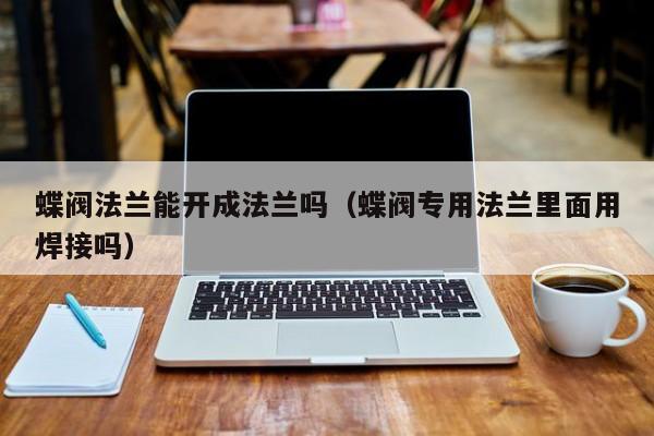 蝶阀法兰能开成法兰吗（蝶阀专用法兰里面用焊接吗）