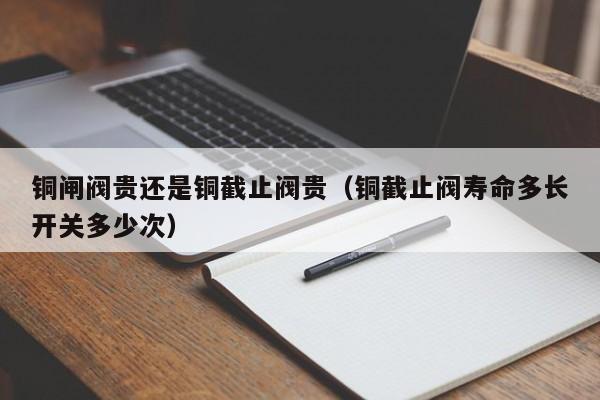 铜闸阀贵还是铜截止阀贵（铜截止阀寿命多长开关多少次）