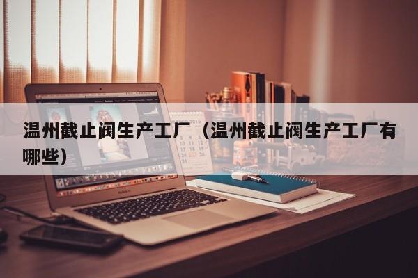 温州截止阀生产工厂（温州截止阀生产工厂有哪些）