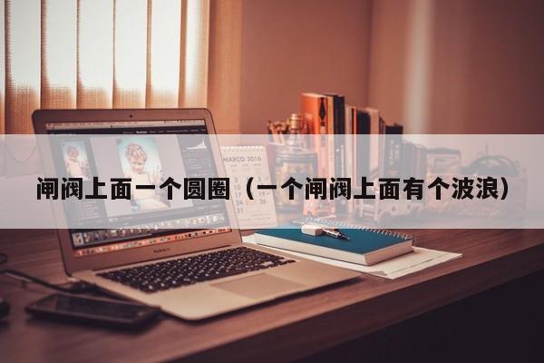 闸阀上面一个圆圈（一个闸阀上面有个波浪）