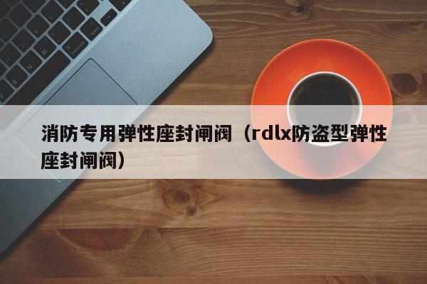 消防专用弹性座封闸阀（rdlx防盗型弹性座封闸阀）