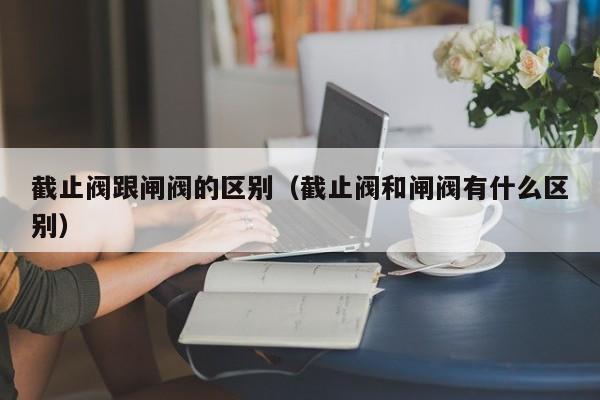 截止阀跟闸阀的区别（截止阀和闸阀有什么区别）