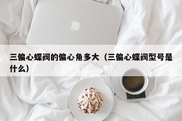 三偏心蝶阀的偏心角多大（三偏心蝶阀型号是什么）
