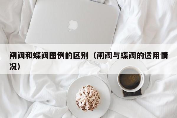 闸阀和蝶阀图例的区别（闸阀与蝶阀的适用情况）