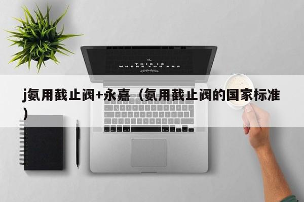 j氨用截止阀+永嘉（氨用截止阀的国家标准）
