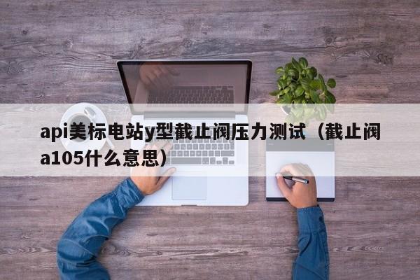 api美标电站y型截止阀压力测试（截止阀a105什么意思）