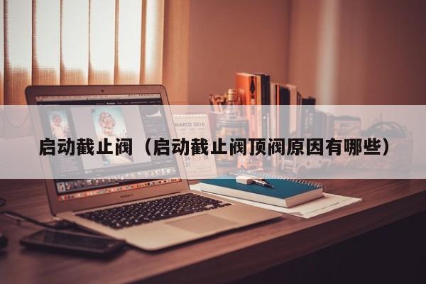 启动截止阀（启动截止阀顶阀原因有哪些）