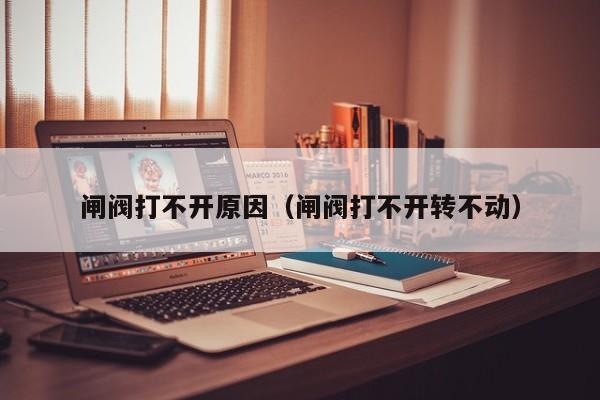 闸阀打不开原因（闸阀打不开转不动）