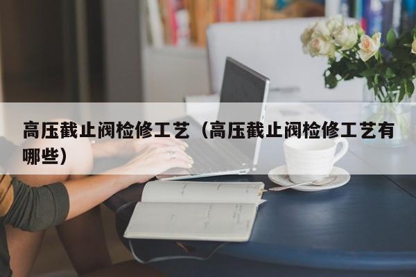 高压截止阀检修工艺（高压截止阀检修工艺有哪些）