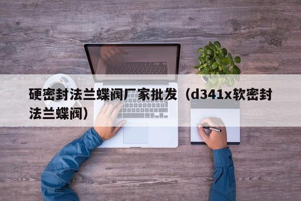 硬密封法兰蝶阀厂家批发（d341x软密封法兰蝶阀）