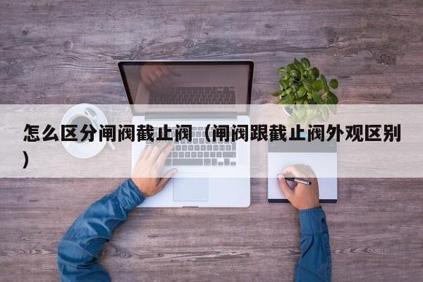 怎么区分闸阀截止阀（闸阀跟截止阀外观区别）