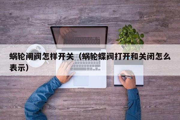 蜗轮闸阀怎样开关（蜗轮蝶阀打开和关闭怎么表示）