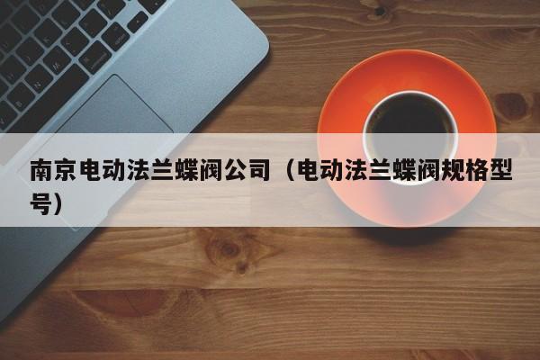 南京电动法兰蝶阀公司（电动法兰蝶阀规格型号）