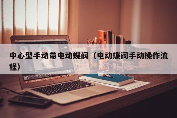 中心型手动带电动蝶阀（电动蝶阀手动操作流程）