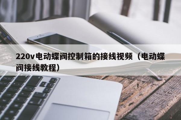220v电动蝶阀控制箱的接线视频（电动蝶阀接线教程）