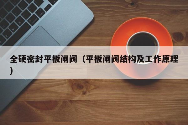 全硬密封平板闸阀（平板闸阀结构及工作原理）
