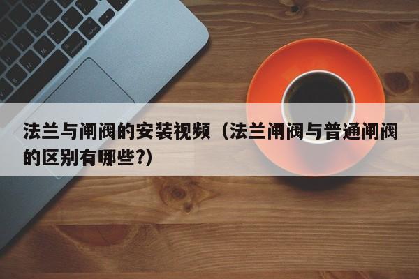 法兰与闸阀的安装视频（法兰闸阀与普通闸阀的区别有哪些?）