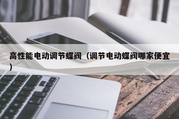 高性能电动调节蝶阀（调节电动蝶阀哪家便宜）