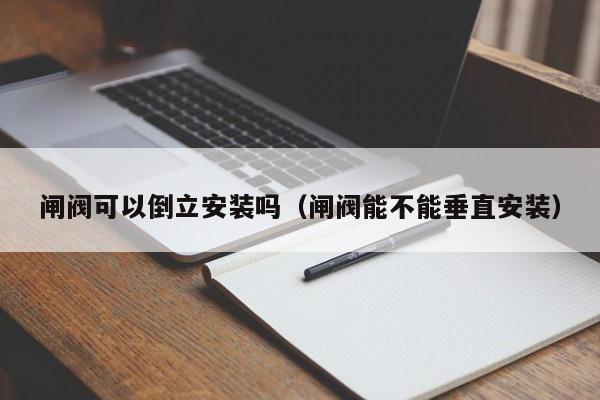 闸阀可以倒立安装吗（闸阀能不能垂直安装）