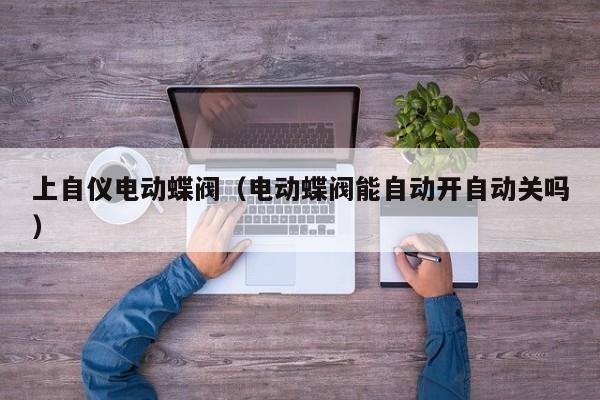 上自仪电动蝶阀（电动蝶阀能自动开自动关吗）