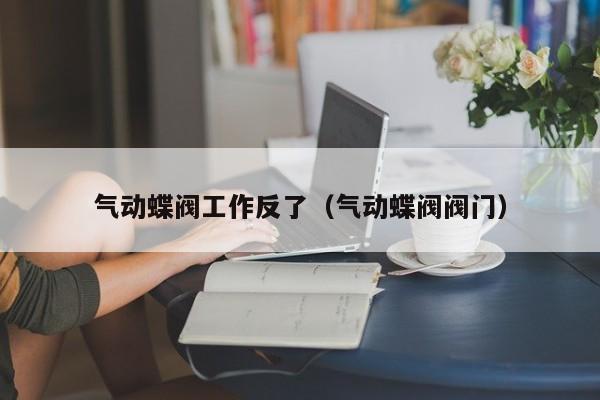 气动蝶阀工作反了（气动蝶阀阀门）