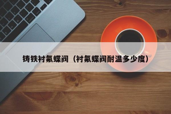 铸铁衬氟蝶阀（衬氟蝶阀耐温多少度）