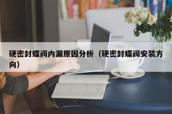 硬密封蝶阀内漏原因分析（硬密封蝶阀安装方向）