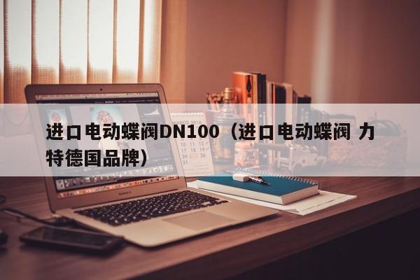 进口电动蝶阀DN100（进口电动蝶阀 力特德国品牌）