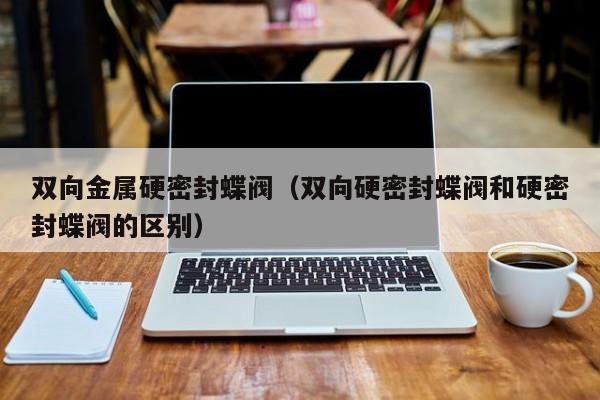 双向金属硬密封蝶阀（双向硬密封蝶阀和硬密封蝶阀的区别）