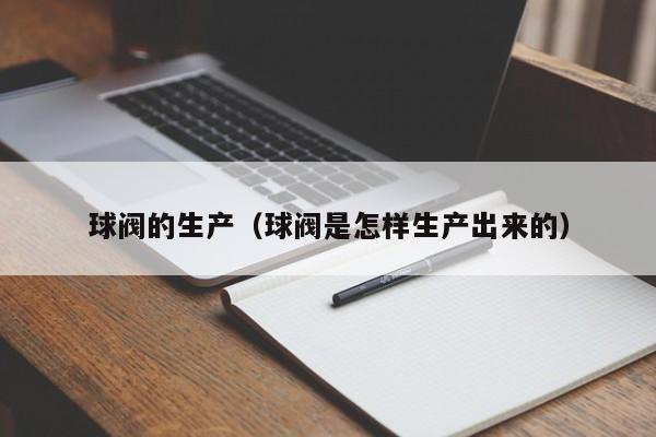 球阀的生产（球阀是怎样生产出来的）