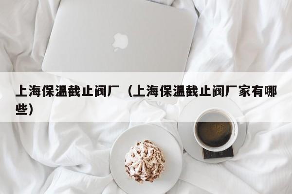 上海保温截止阀厂（上海保温截止阀厂家有哪些）