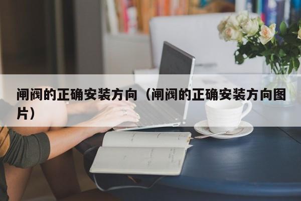 闸阀的正确安装方向（闸阀的正确安装方向图片）