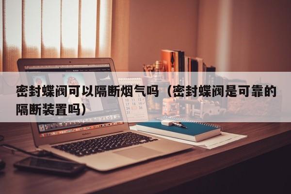 密封蝶阀可以隔断烟气吗（密封蝶阀是可靠的隔断装置吗）