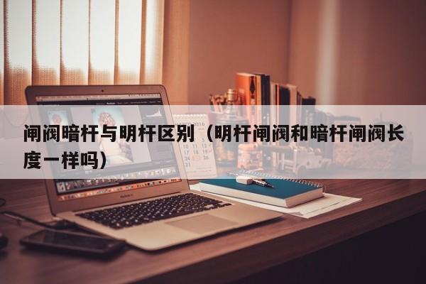 闸阀暗杆与明杆区别（明杆闸阀和暗杆闸阀长度一样吗）