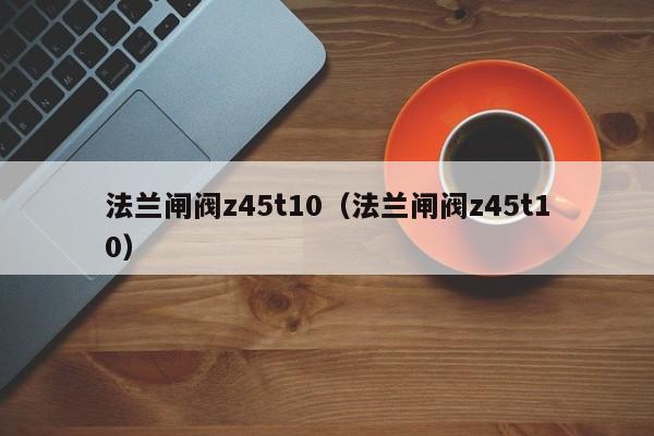 法兰闸阀z45t10（法兰闸阀z45t10）