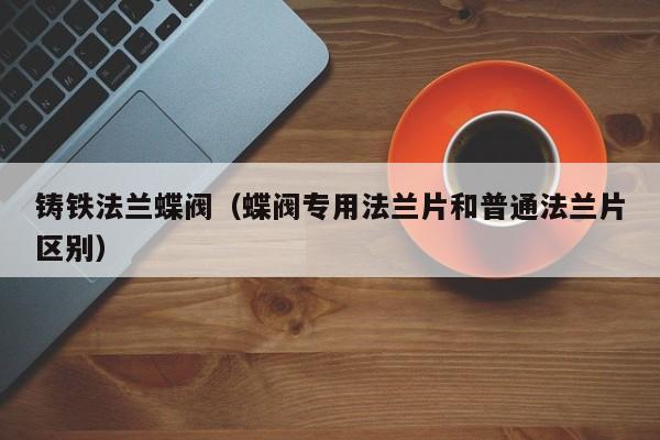 铸铁法兰蝶阀（蝶阀专用法兰片和普通法兰片区别）