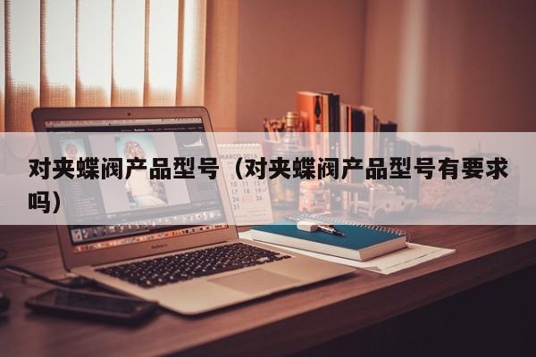 对夹蝶阀产品型号（对夹蝶阀产品型号有要求吗）