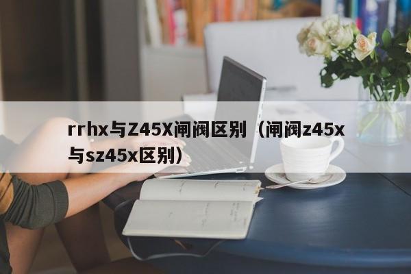 rrhx与Z45X闸阀区别（闸阀z45x与sz45x区别）