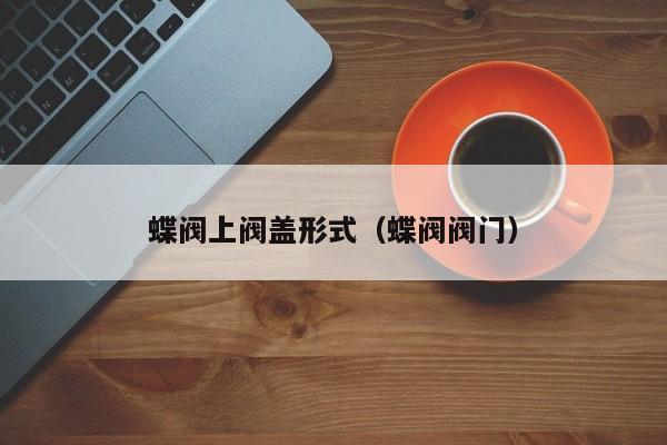 蝶阀上阀盖形式（蝶阀阀门）