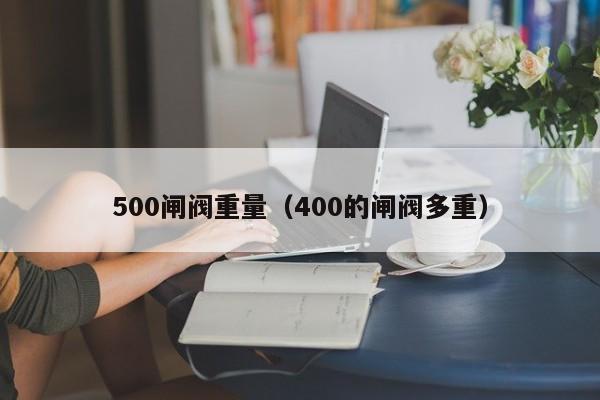 500闸阀重量（400的闸阀多重）