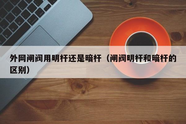 外网闸阀用明杆还是暗杆（闸阀明杆和暗杆的区别）
