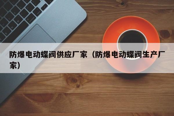 防爆电动蝶阀供应厂家（防爆电动蝶阀生产厂家）