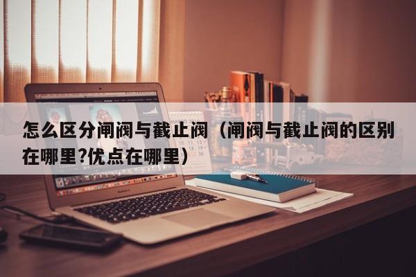 怎么区分闸阀与截止阀（闸阀与截止阀的区别在哪里?优点在哪里）