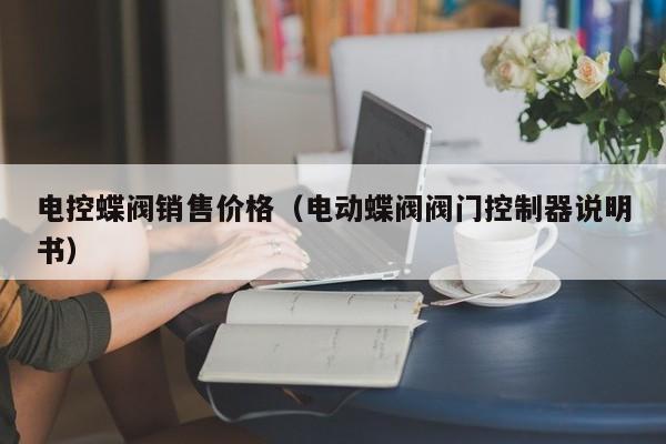 电控蝶阀销售价格（电动蝶阀阀门控制器说明书）