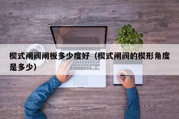楔式闸阀闸板多少度好（楔式闸阀的楔形角度是多少）
