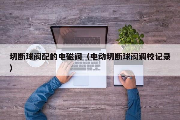 切断球阀配的电磁阀（电动切断球阀调校记录）