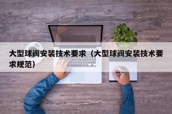 大型球阀安装技术要求（大型球阀安装技术要求规范）